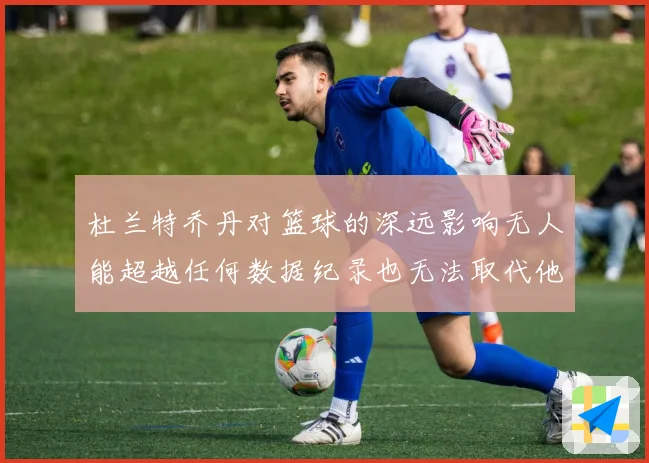 杜兰特乔丹对篮球的深远影响无人能超越任何数据纪录也无法取代他赛场复盘