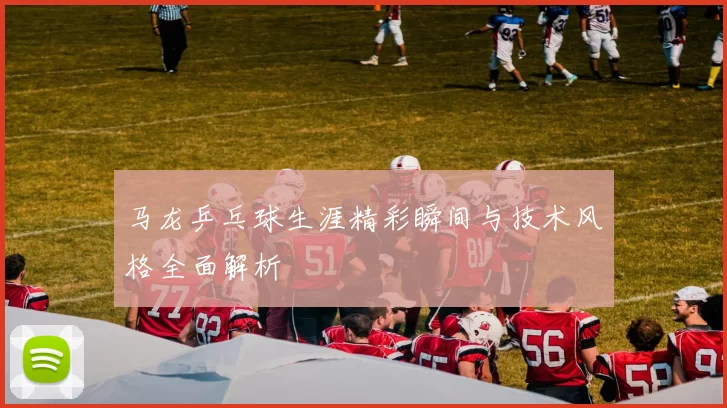 马龙乒乓球生涯精彩瞬间与技术风格全面解析