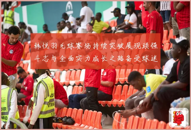 韩悦羽毛球赛场持续突破展现顽强斗志与全面实力成长之路备受球迷关注