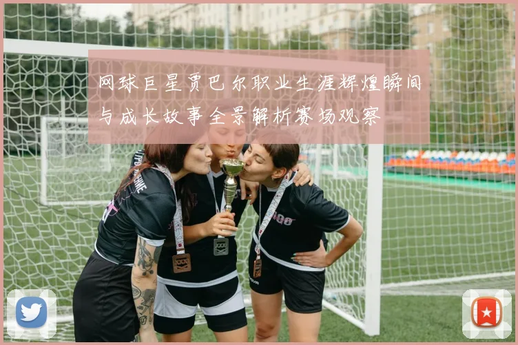 网球巨星贾巴尔职业生涯辉煌瞬间与成长故事全景解析赛场观察