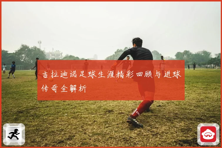 吉拉迪诺足球生涯精彩回顾与进球传奇全解析