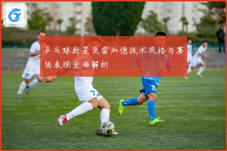 乒乓球新星莫雷加德技术风格与赛场表现全面解析