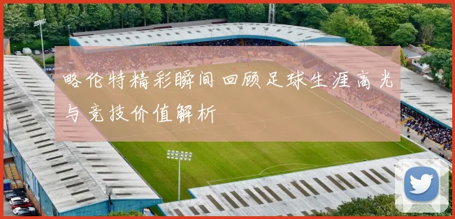 略伦特精彩瞬间回顾足球生涯高光与竞技价值解析