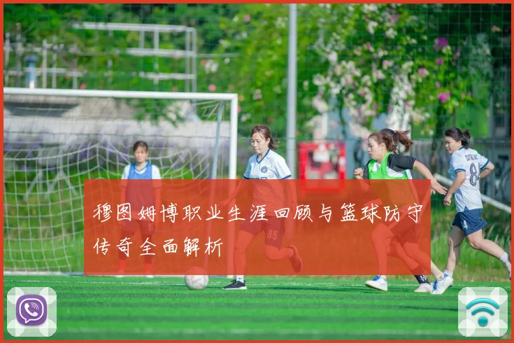 穆图姆博职业生涯回顾与篮球防守传奇全面解析