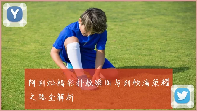 阿利松精彩扑救瞬间与利物浦荣耀之路全解析