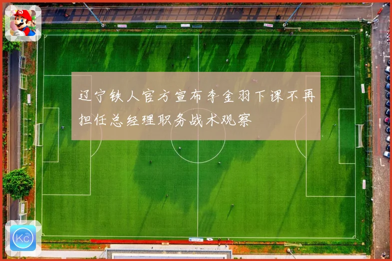 辽宁铁人官方宣布李金羽下课不再担任总经理职务战术观察