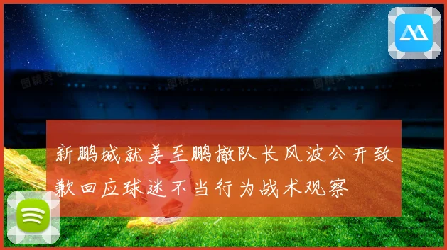 新鹏城就姜至鹏撤队长风波公开致歉回应球迷不当行为战术观察