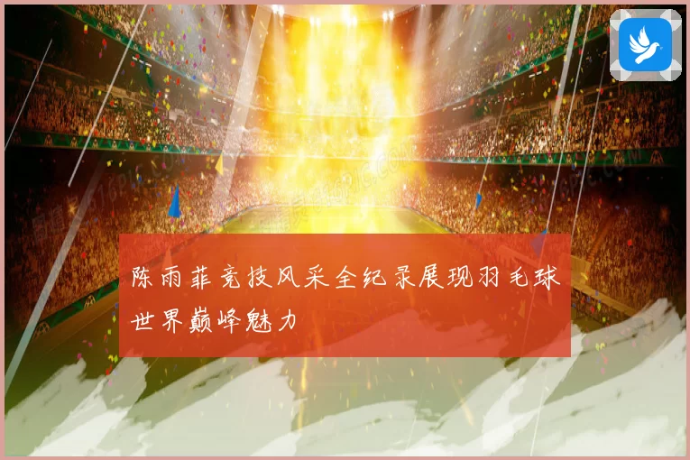 陈雨菲竞技风采全纪录展现羽毛球世界巅峰魅力