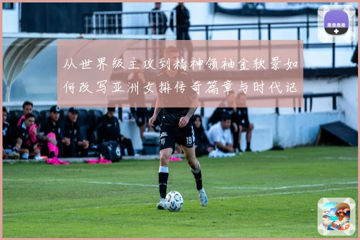 从世界级主攻到精神领袖金软景如何改写亚洲女排传奇篇章与时代记忆