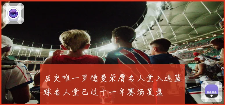 历史唯一罗德曼荣膺名人堂入选篮球名人堂已过十一年赛场复盘
