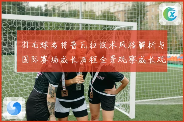 羽毛球名将普瓦拉技术风格解析与国际赛场成长历程全景观察成长观察