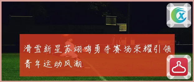 滑雪新星苏翊鸣勇夺赛场荣耀引领青年运动风潮