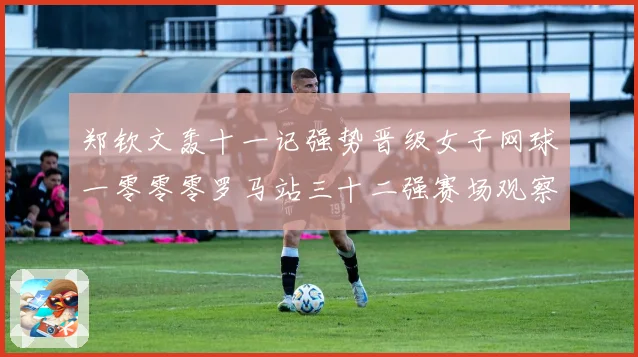 郑钦文轰十一记强势晋级女子网球一零零零罗马站三十二强赛场观察