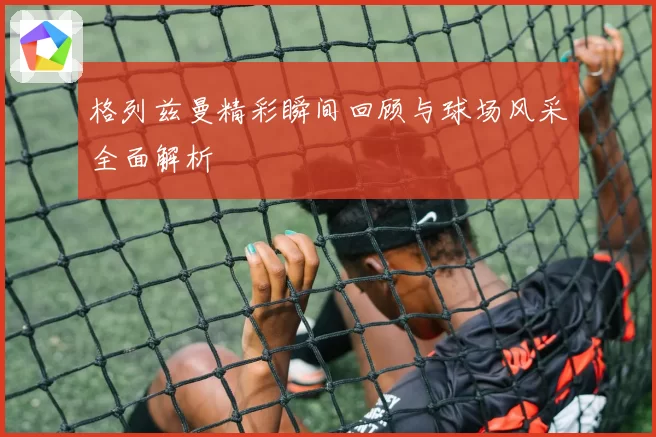 格列兹曼精彩瞬间回顾与球场风采全面解析