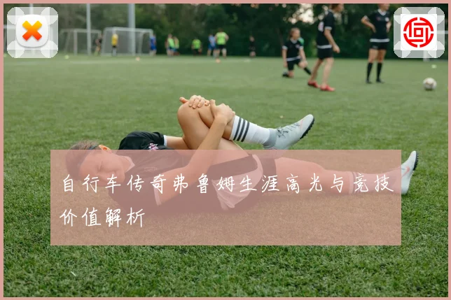 自行车传奇弗鲁姆生涯高光与竞技价值解析