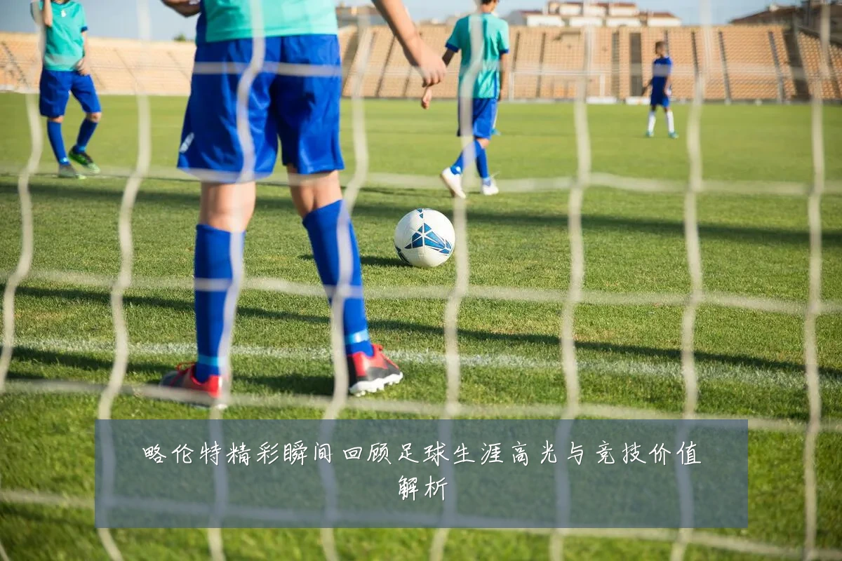 略伦特精彩瞬间回顾足球生涯高光与竞技价值解析